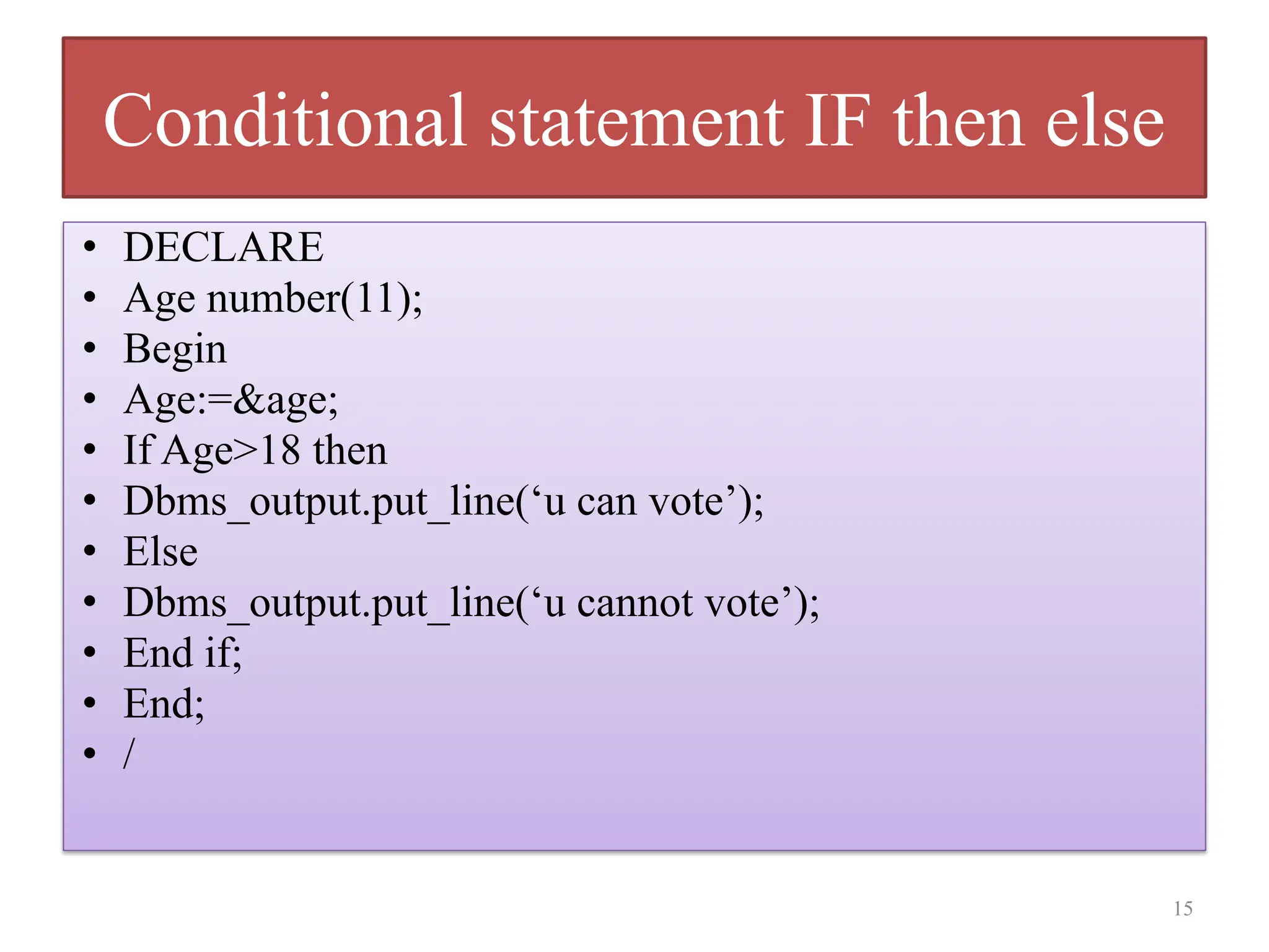 Conditional statement IF then else
• DECLARE
• Age number(11);
• Begin
• Age:=&age;
• If Age>18 then
• Dbms_output.put_line(‘u can vote’);
• Else
• Dbms_output.put_line(‘u cannot vote’);
• End if;
• End;
• /
15
 