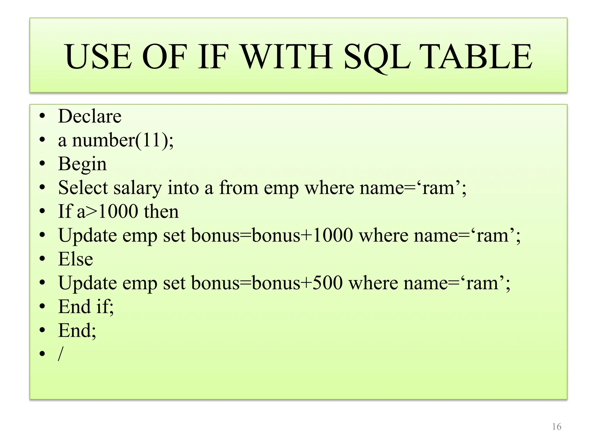 USE OF IF WITH SQL TABLE
• Declare
• a number(11);
• Begin
• Select salary into a from emp where name=‘ram’;
• If a>1000 then
• Update emp set bonus=bonus+1000 where name=‘ram’;
• Else
• Update emp set bonus=bonus+500 where name=‘ram’;
• End if;
• End;
• /
16
 