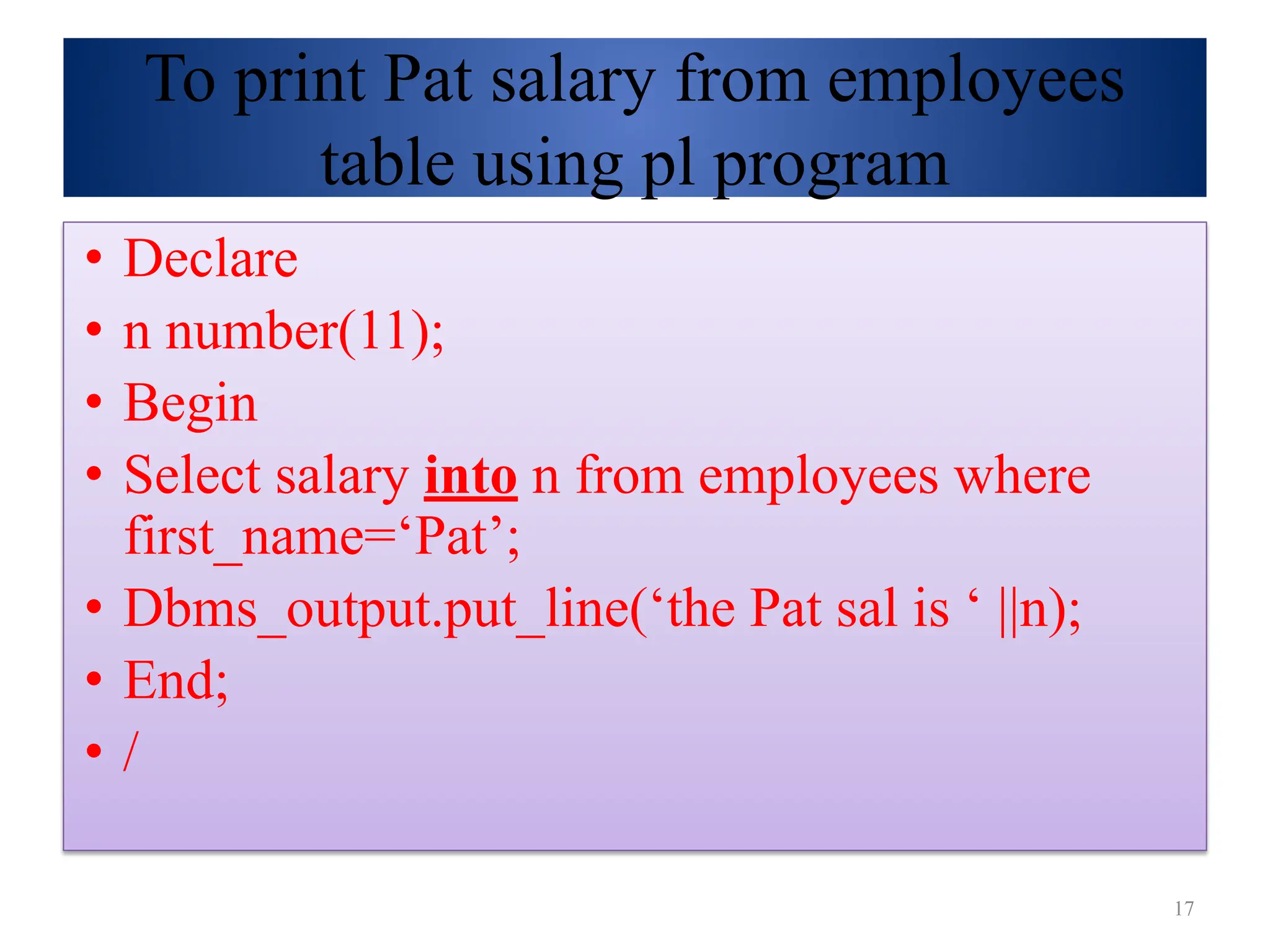 To print Pat salary from employees
table using pl program
• Declare
• n number(11);
• Begin
• Select salary into n from employees where
first_name=‘Pat’;
• Dbms_output.put_line(‘the Pat sal is ‘ ||n);
• End;
• /
17
 