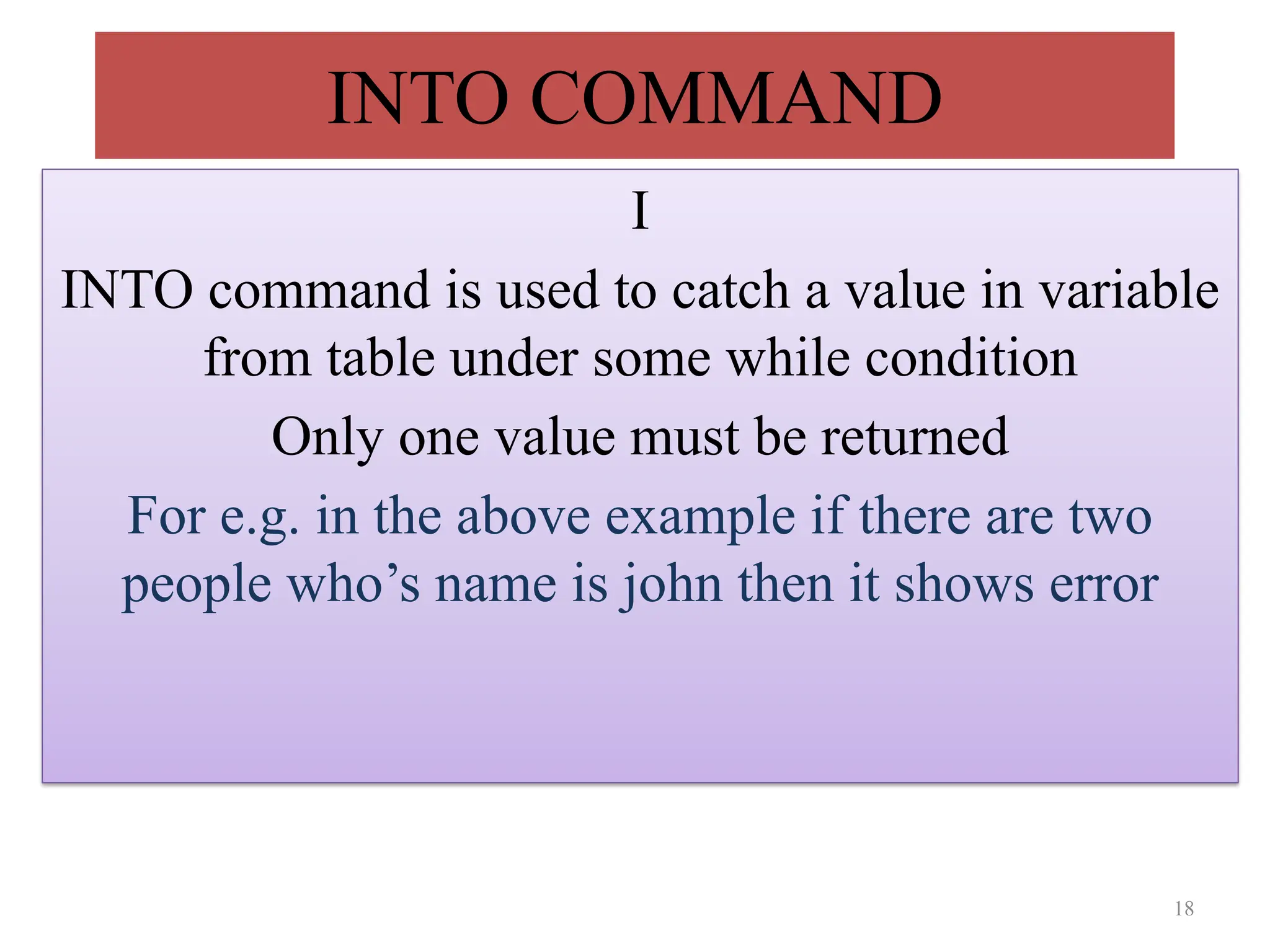 INTO COMMAND
I
INTO command is used to catch a value in variable
from table under some while condition
Only one value must be returned
For e.g. in the above example if there are two
people who’s name is john then it shows error
18
 