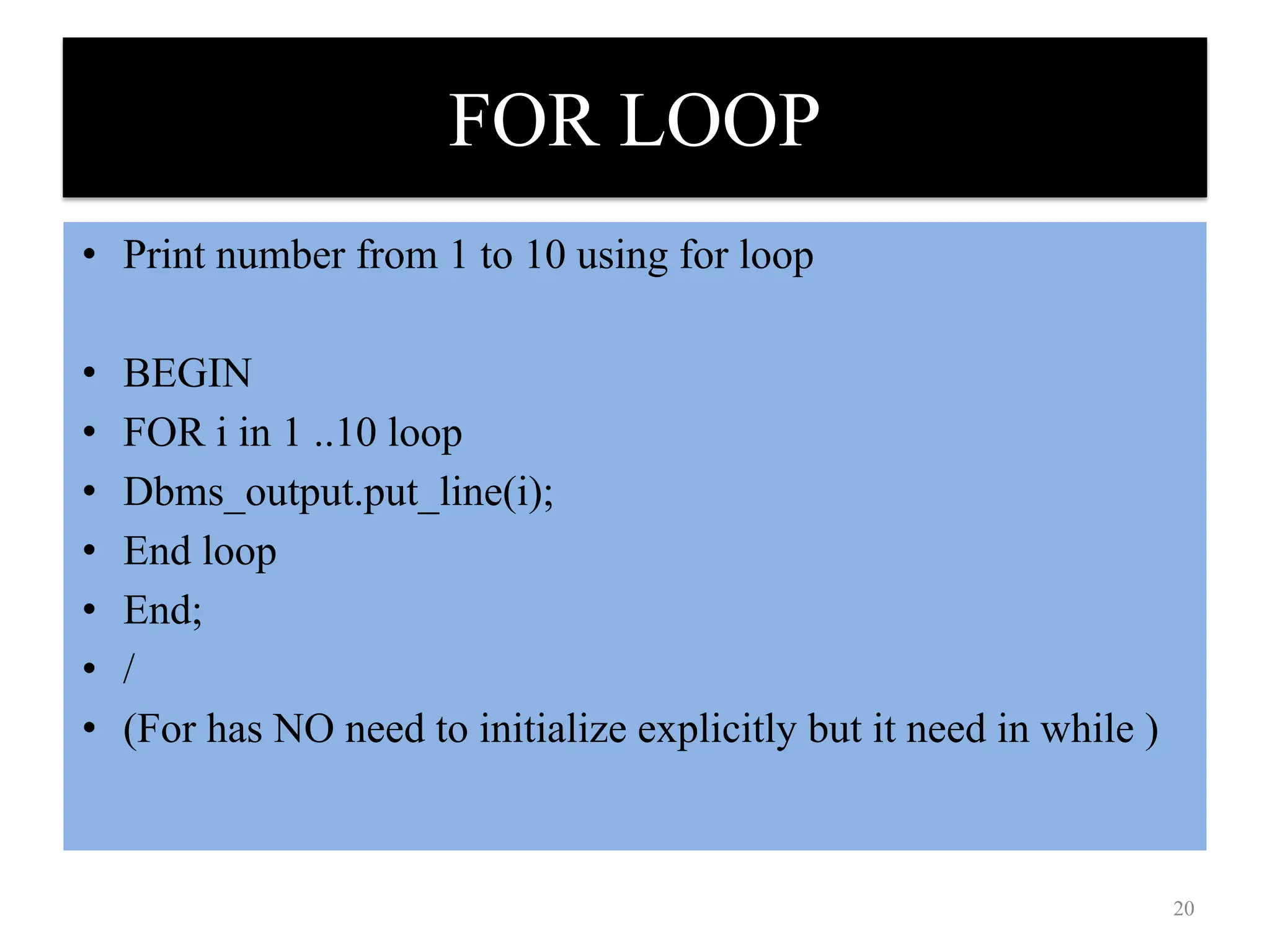 FOR LOOP
• Print number from 1 to 10 using for loop
• BEGIN
• FOR i in 1 ..10 loop
• Dbms_output.put_line(i);
• End loop
• End;
• /
• (For has NO need to initialize explicitly but it need in while )
20
 