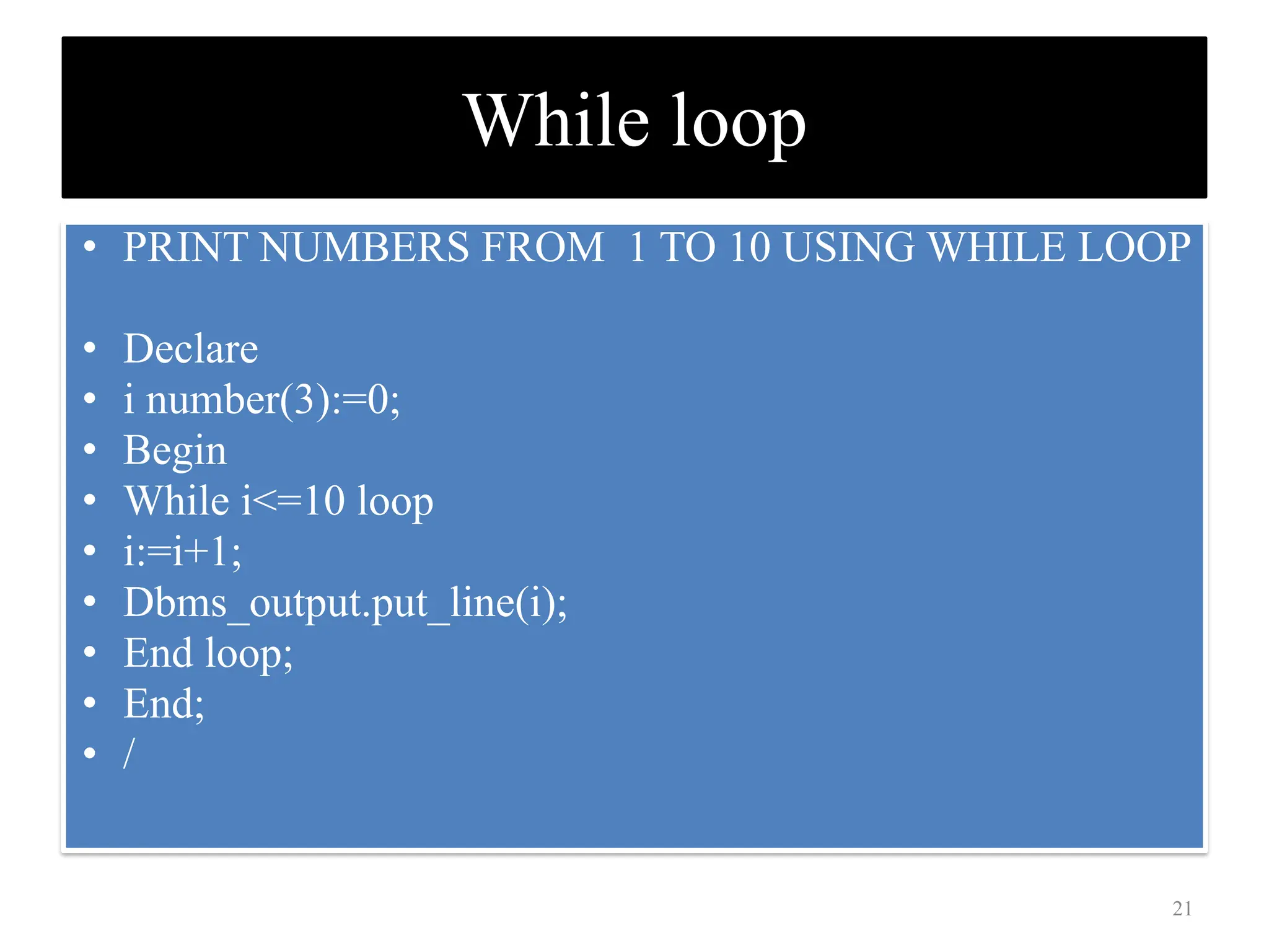 While loop
• PRINT NUMBERS FROM 1 TO 10 USING WHILE LOOP
• Declare
• i number(3):=0;
• Begin
• While i<=10 loop
• i:=i+1;
• Dbms_output.put_line(i);
• End loop;
• End;
• /
21
 