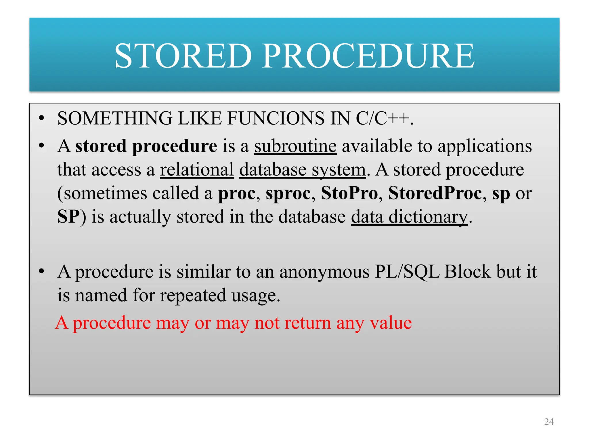 STORED PROCEDURE
• SOMETHING LIKE FUNCIONS IN C/C++.
• A stored procedure is a subroutine available to applications
that access a relational database system. A stored procedure
(sometimes called a proc, sproc, StoPro, StoredProc, sp or
SP) is actually stored in the database data dictionary.
• A procedure is similar to an anonymous PL/SQL Block but it
is named for repeated usage.
A procedure may or may not return any value
24
 