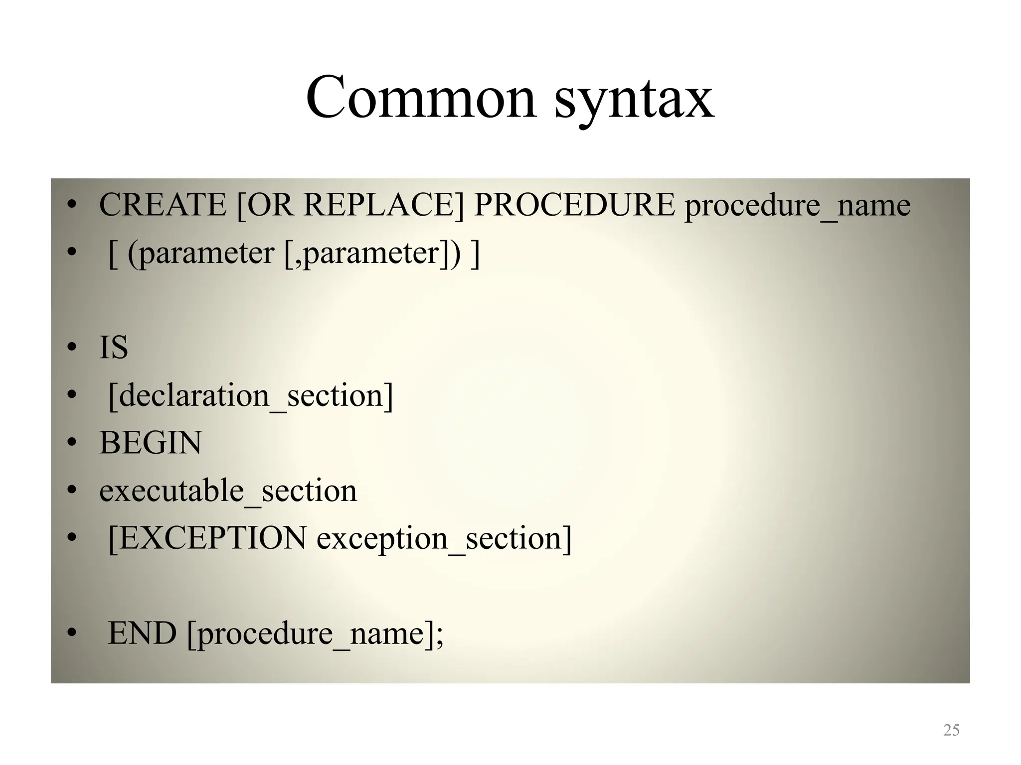 Common syntax
• CREATE [OR REPLACE] PROCEDURE procedure_name
• [ (parameter [,parameter]) ]
• IS
• [declaration_section]
• BEGIN
• executable_section
• [EXCEPTION exception_section]
• END [procedure_name];
25
 