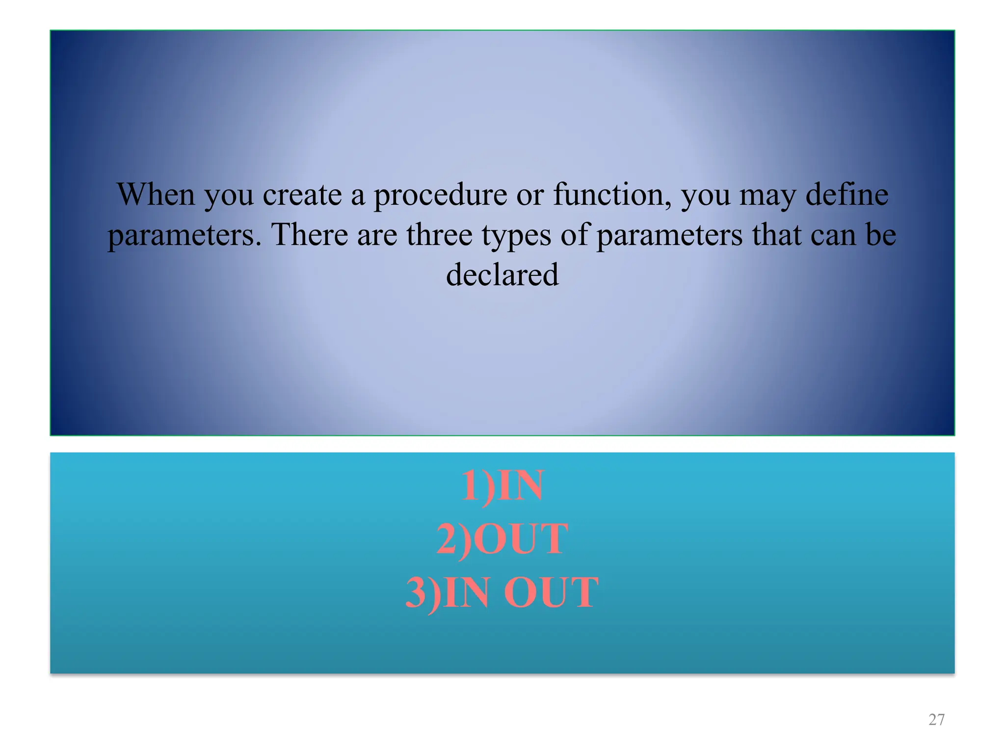 When you create a procedure or function, you may define
parameters. There are three types of parameters that can be
declared
27
1)IN
2)OUT
3)IN OUT
 