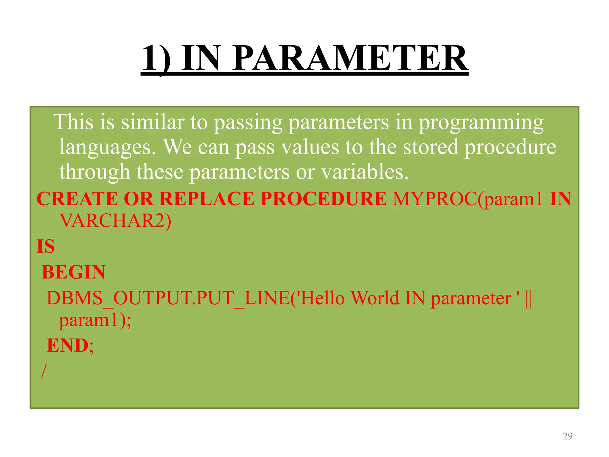 1) IN PARAMETER
This is similar to passing parameters in programming
languages. We can pass values to the stored procedure
through these parameters or variables.
CREATE OR REPLACE PROCEDURE MYPROC(param1 IN
VARCHAR2)
IS
BEGIN
DBMS_OUTPUT.PUT_LINE('Hello World IN parameter ' ||
param1);
END;
/
29
 