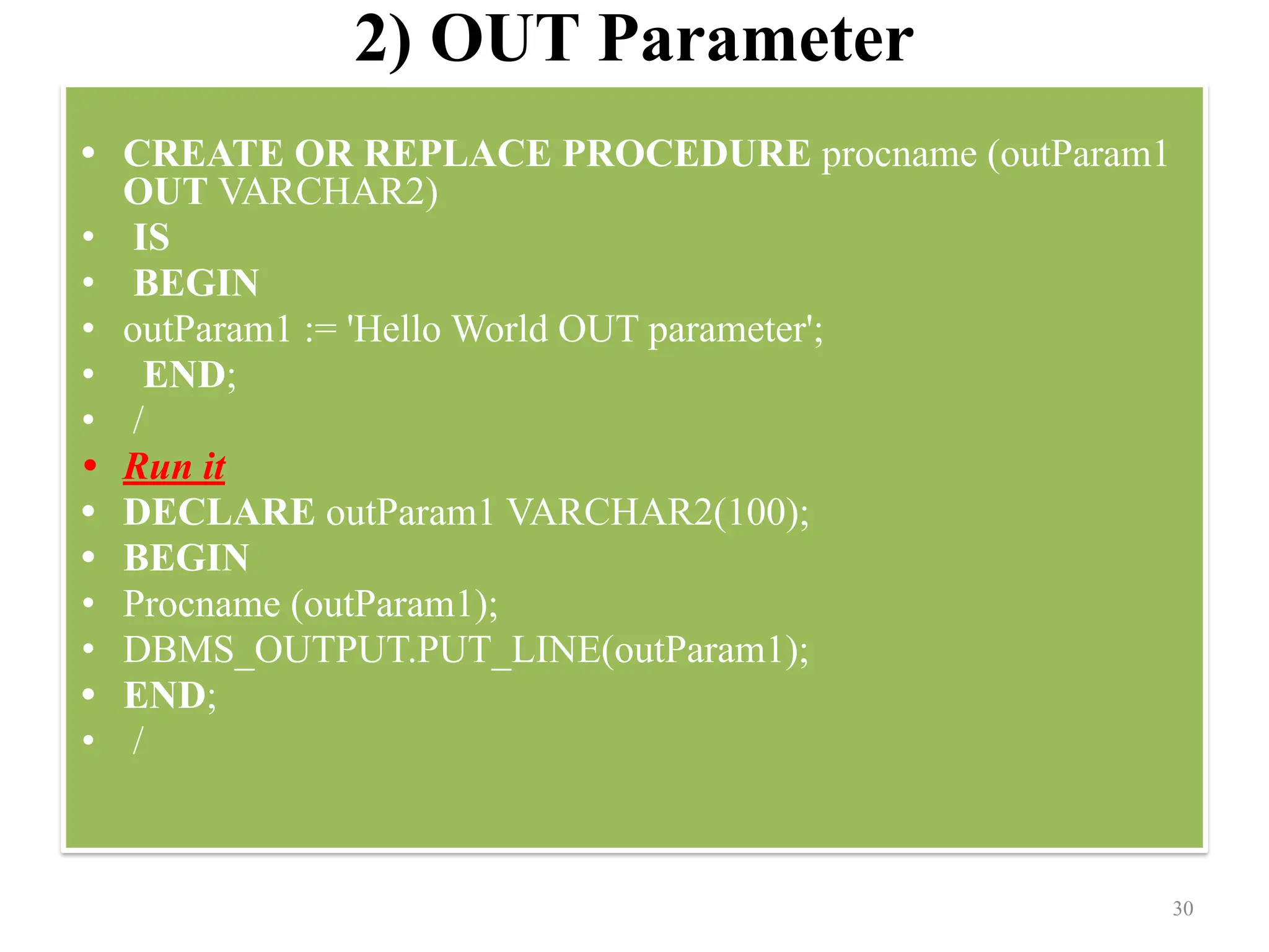 2) OUT Parameter
• CREATE OR REPLACE PROCEDURE procname (outParam1
OUT VARCHAR2)
• IS
• BEGIN
• outParam1 := 'Hello World OUT parameter';
• END;
• /
• Run it
• DECLARE outParam1 VARCHAR2(100);
• BEGIN
• Procname (outParam1);
• DBMS_OUTPUT.PUT_LINE(outParam1);
• END;
• /
30
 