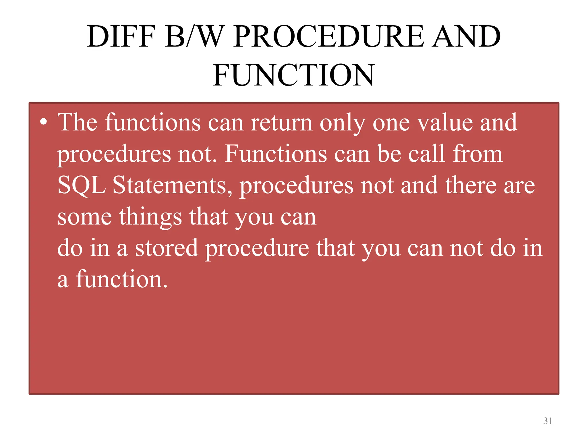 DIFF B/W PROCEDURE AND
FUNCTION
• The functions can return only one value and
procedures not. Functions can be call from
SQL Statements, procedures not and there are
some things that you can
do in a stored procedure that you can not do in
a function.
31
 
