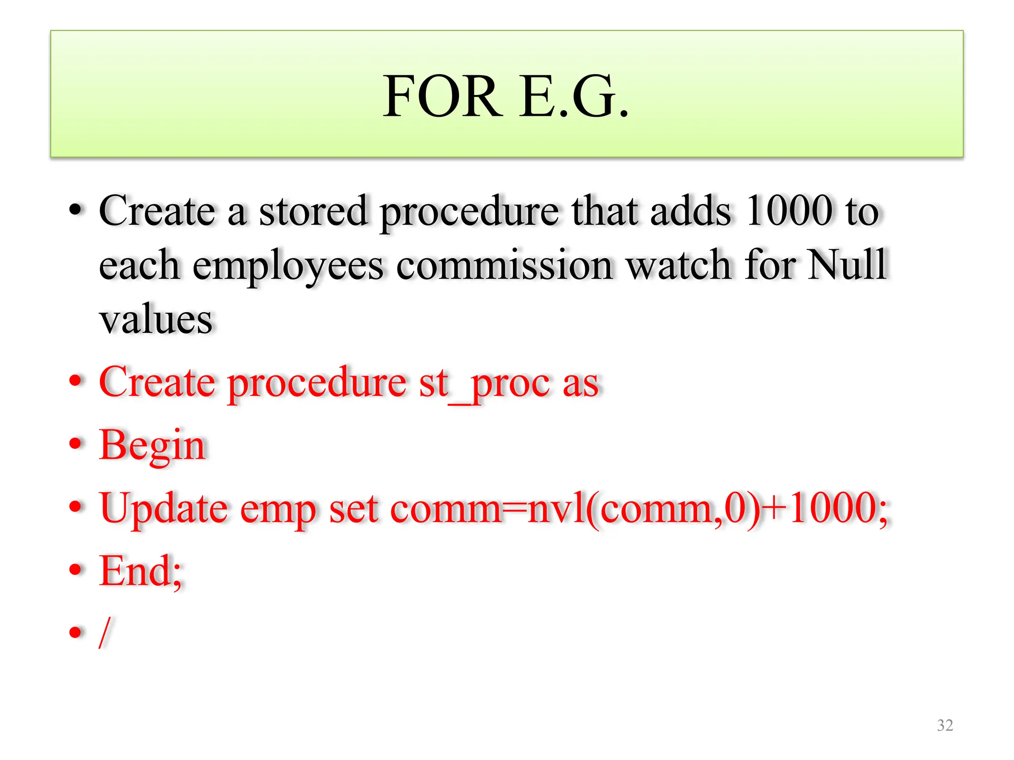 FOR E.G.
• Create a stored procedure that adds 1000 to
each employees commission watch for Null
values
• Create procedure st_proc as
• Begin
• Update emp set comm=nvl(comm,0)+1000;
• End;
• /
32
 