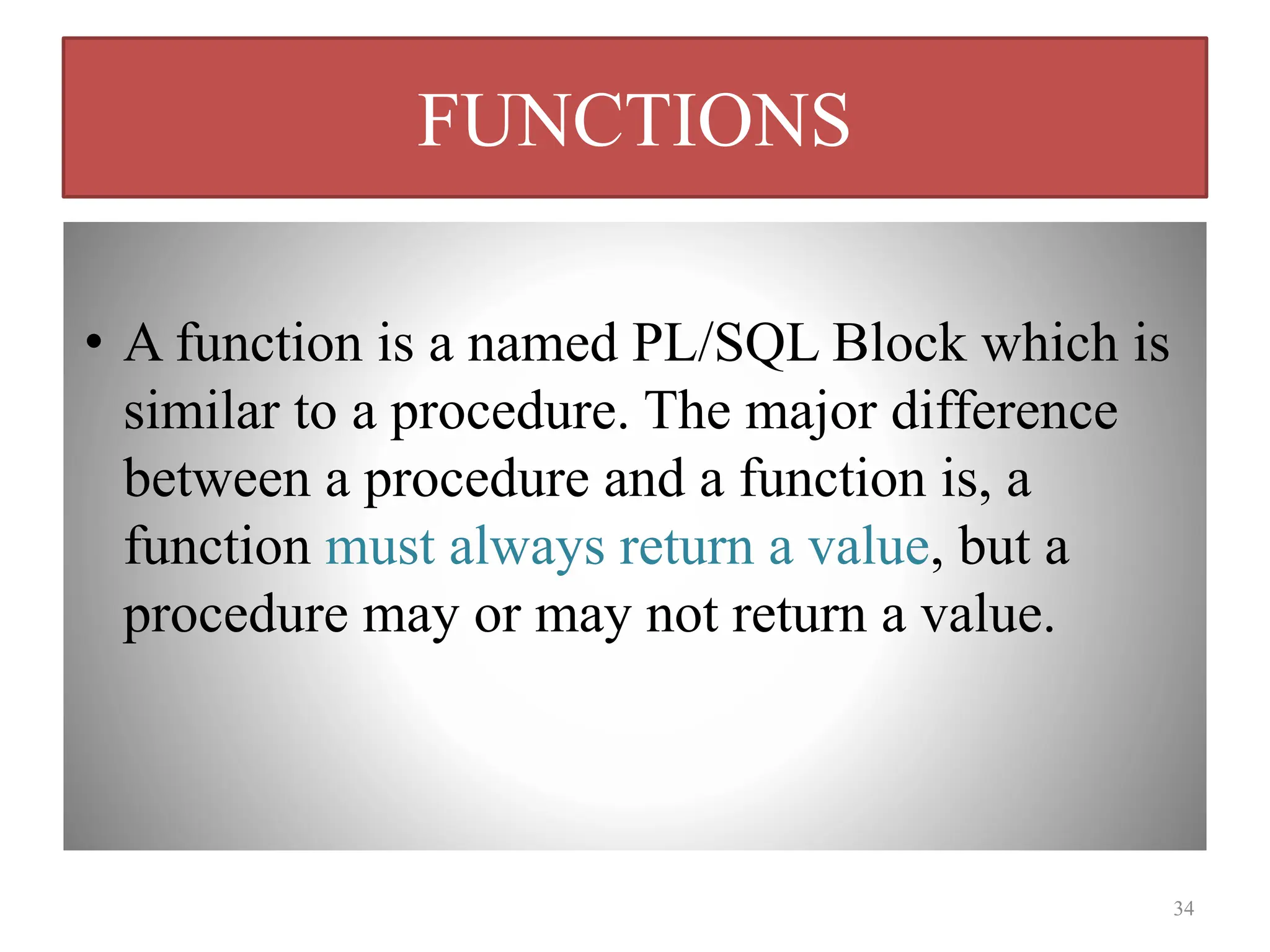 FUNCTIONS
• A function is a named PL/SQL Block which is
similar to a procedure. The major difference
between a procedure and a function is, a
function must always return a value, but a
procedure may or may not return a value.
34
 