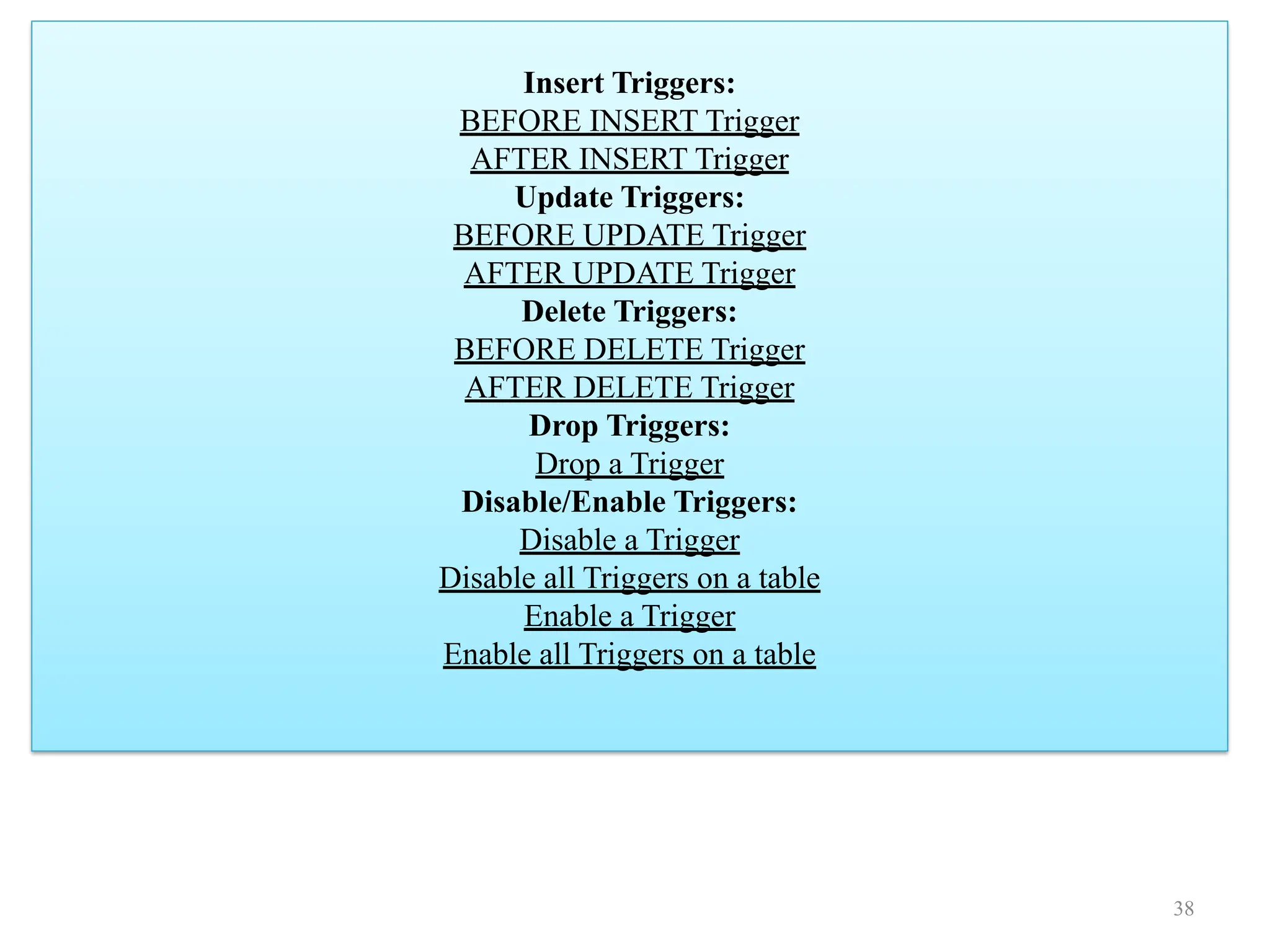 Insert Triggers:
BEFORE INSERT Trigger
AFTER INSERT Trigger
Update Triggers:
BEFORE UPDATE Trigger
AFTER UPDATE Trigger
Delete Triggers:
BEFORE DELETE Trigger
AFTER DELETE Trigger
Drop Triggers:
Drop a Trigger
Disable/Enable Triggers:
Disable a Trigger
Disable all Triggers on a table
Enable a Trigger
Enable all Triggers on a table
38
 