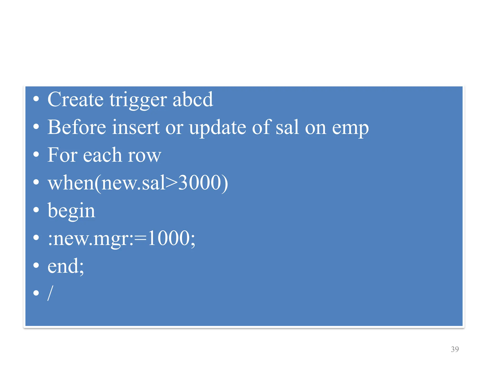 • Create trigger abcd
• Before insert or update of sal on emp
• For each row
• when(new.sal>3000)
• begin
• :new.mgr:=1000;
• end;
• /
39
 