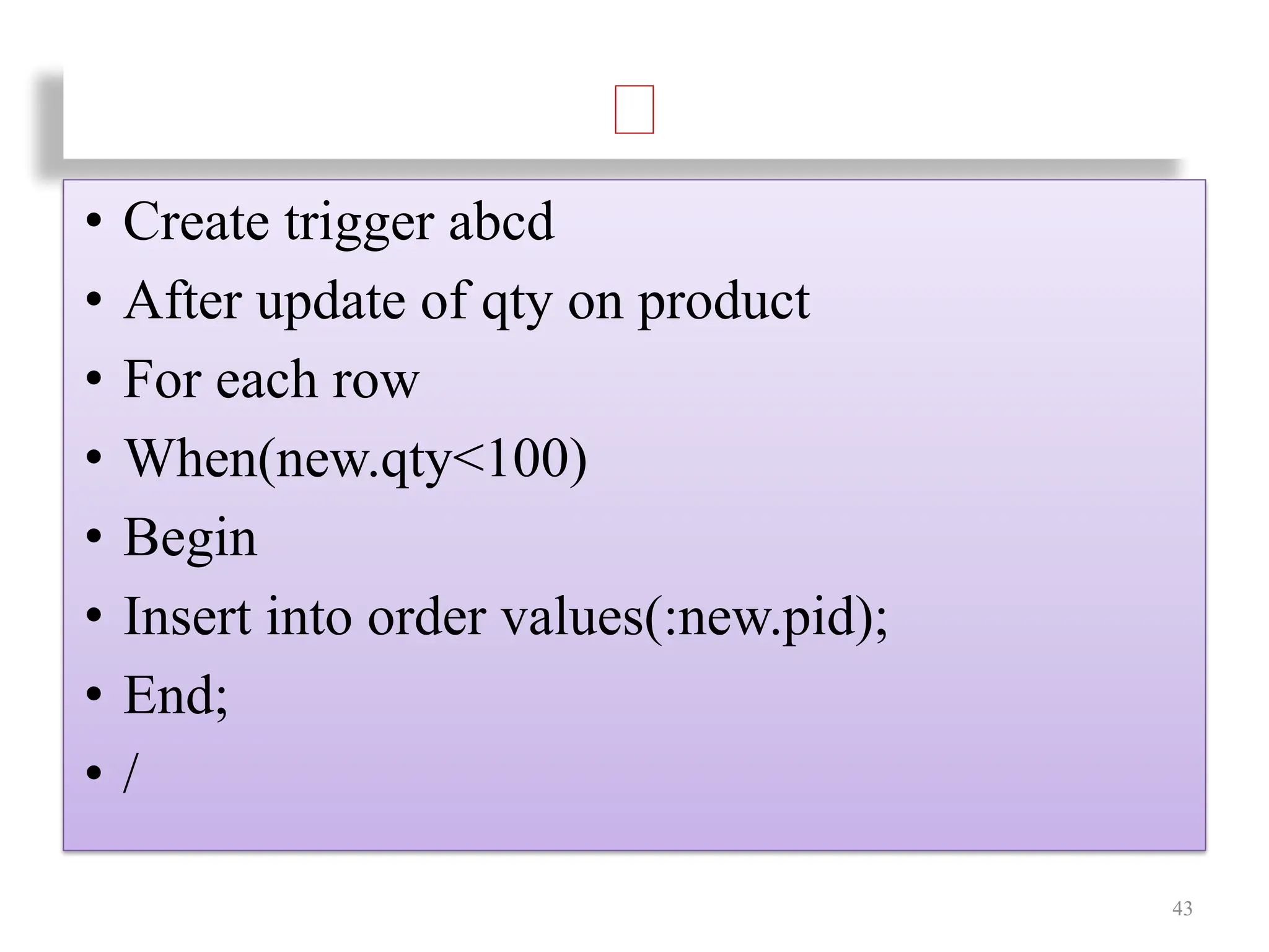 • Create trigger abcd
• After update of qty on product
• For each row
• When(new.qty<100)
• Begin
• Insert into order values(:new.pid);
• End;
• /
43
 