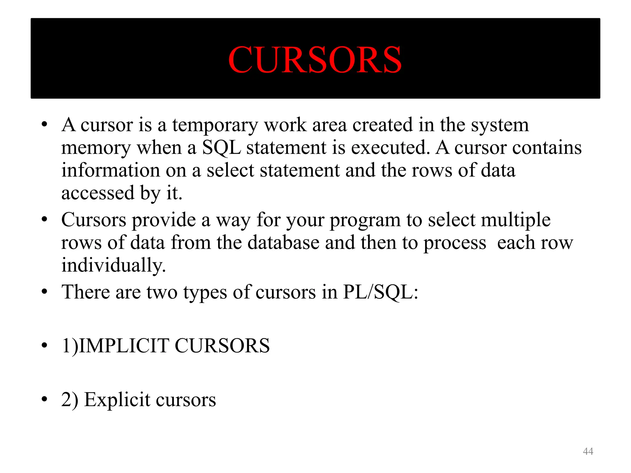 CURSORS
• A cursor is a temporary work area created in the system
memory when a SQL statement is executed. A cursor contains
information on a select statement and the rows of data
accessed by it.
• Cursors provide a way for your program to select multiple
rows of data from the database and then to process each row
individually.
• There are two types of cursors in PL/SQL:
• 1)IMPLICIT CURSORS
• 2) Explicit cursors
44
 