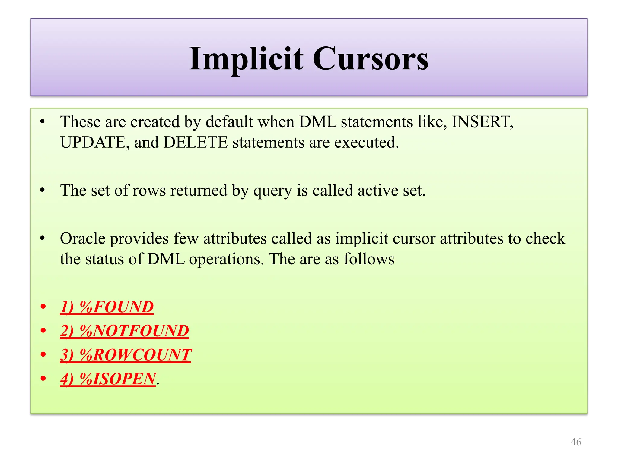 Implicit Cursors
• These are created by default when DML statements like, INSERT,
UPDATE, and DELETE statements are executed.
• The set of rows returned by query is called active set.
• Oracle provides few attributes called as implicit cursor attributes to check
the status of DML operations. The are as follows
• 1) %FOUND
• 2) %NOTFOUND
• 3) %ROWCOUNT
• 4) %ISOPEN.
46
 