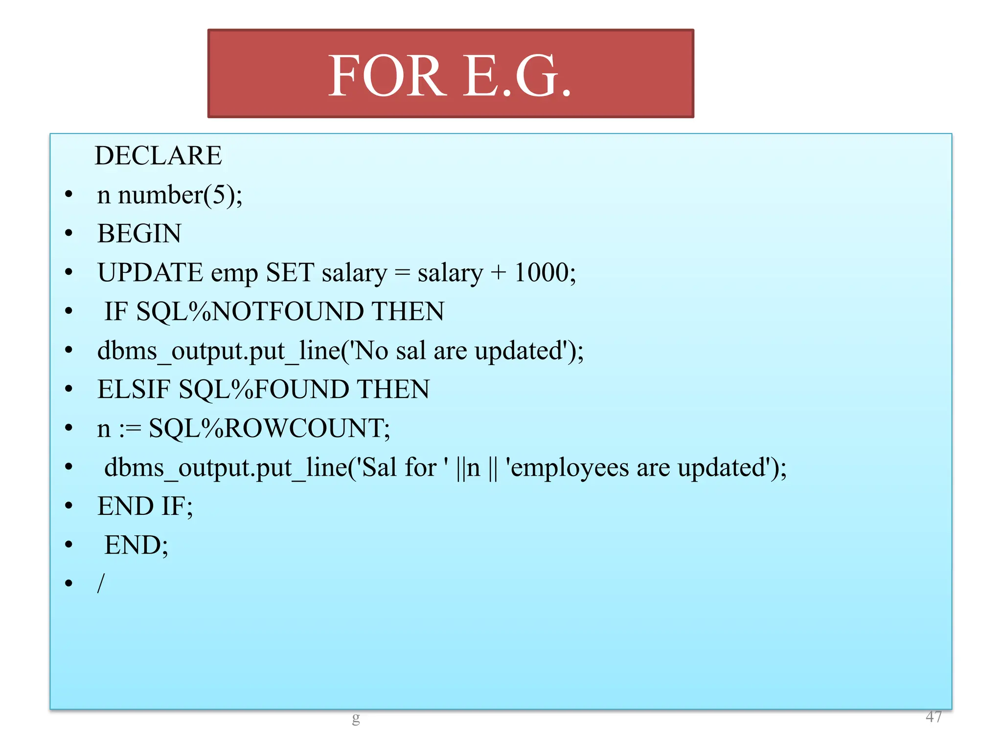 FOR E.G.
DECLARE
• n number(5);
• BEGIN
• UPDATE emp SET salary = salary + 1000;
• IF SQL%NOTFOUND THEN
• dbms_output.put_line('No sal are updated');
• ELSIF SQL%FOUND THEN
• n := SQL%ROWCOUNT;
• dbms_output.put_line('Sal for ' ||n || 'employees are updated');
• END IF;
• END;
• /
g 47
 