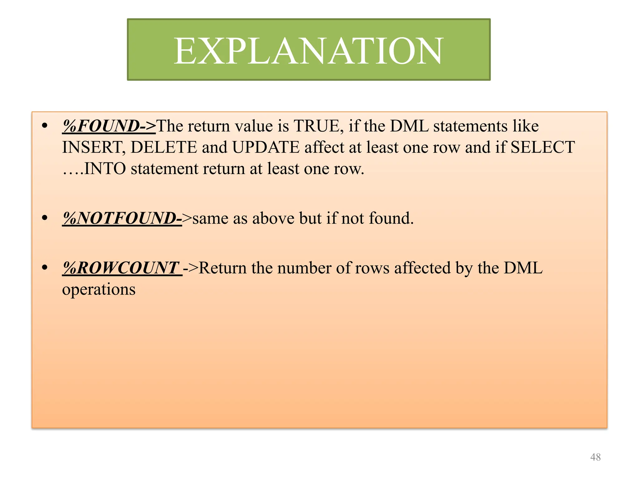 EXPLANATION
• %FOUND->The return value is TRUE, if the DML statements like
INSERT, DELETE and UPDATE affect at least one row and if SELECT
….INTO statement return at least one row.
• %NOTFOUND->same as above but if not found.
• %ROWCOUNT ->Return the number of rows affected by the DML
operations
48
 
