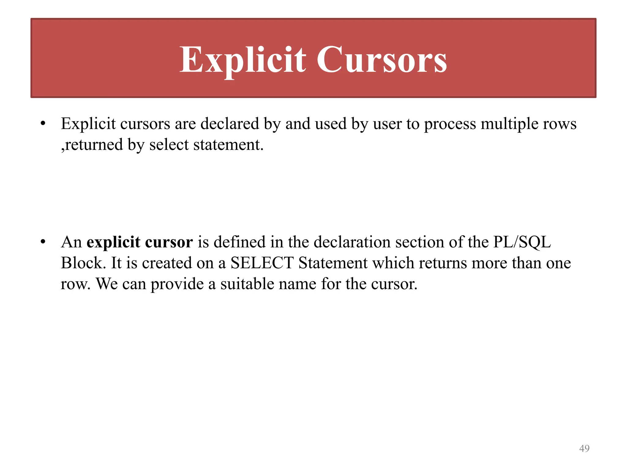 Explicit Cursors
• Explicit cursors are declared by and used by user to process multiple rows
,returned by select statement.
• An explicit cursor is defined in the declaration section of the PL/SQL
Block. It is created on a SELECT Statement which returns more than one
row. We can provide a suitable name for the cursor.
49
 