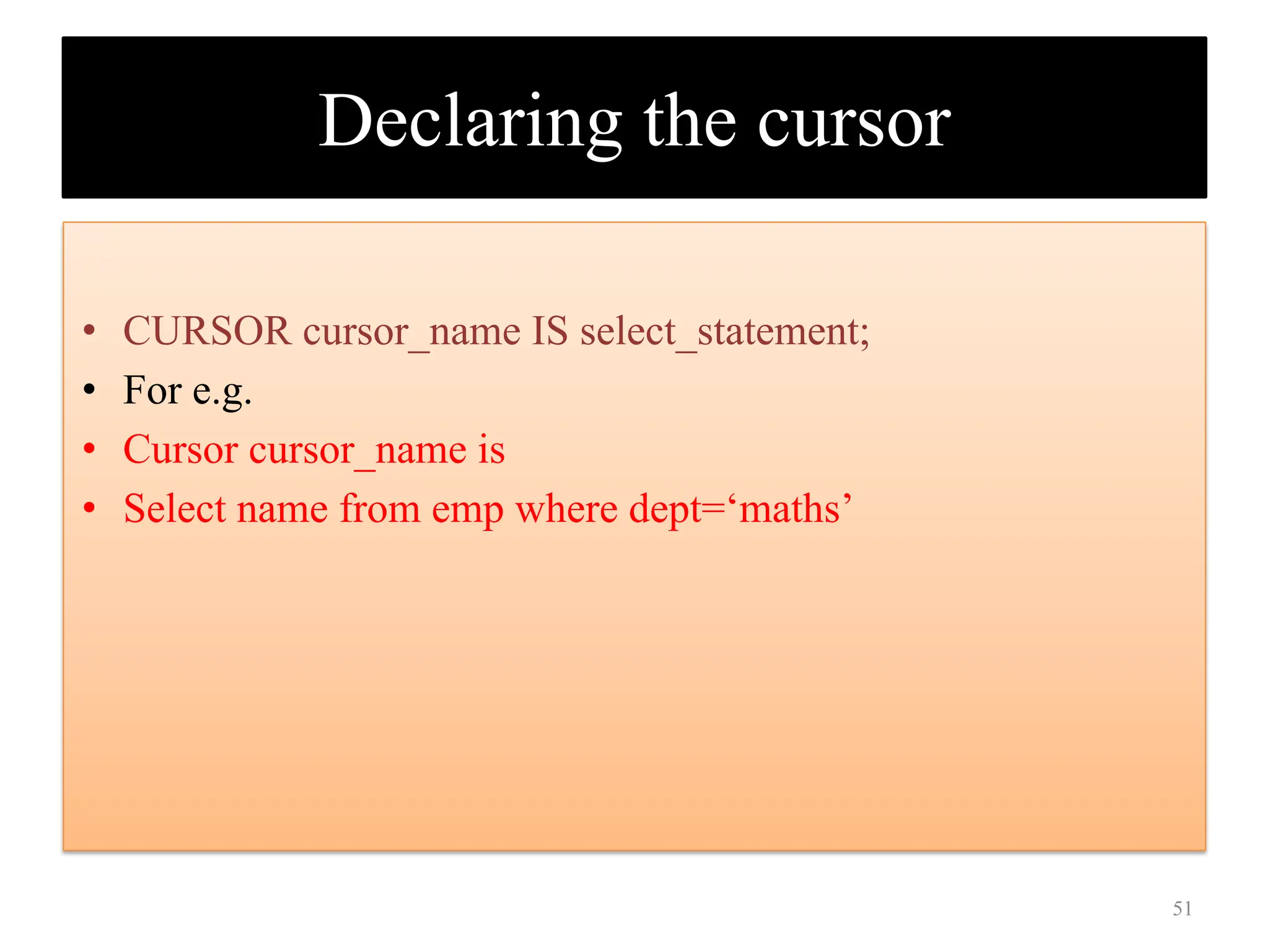 Declaring the cursor
• CURSOR cursor_name IS select_statement;
• For e.g.
• Cursor cursor_name is
• Select name from emp where dept=‘maths’
51
 