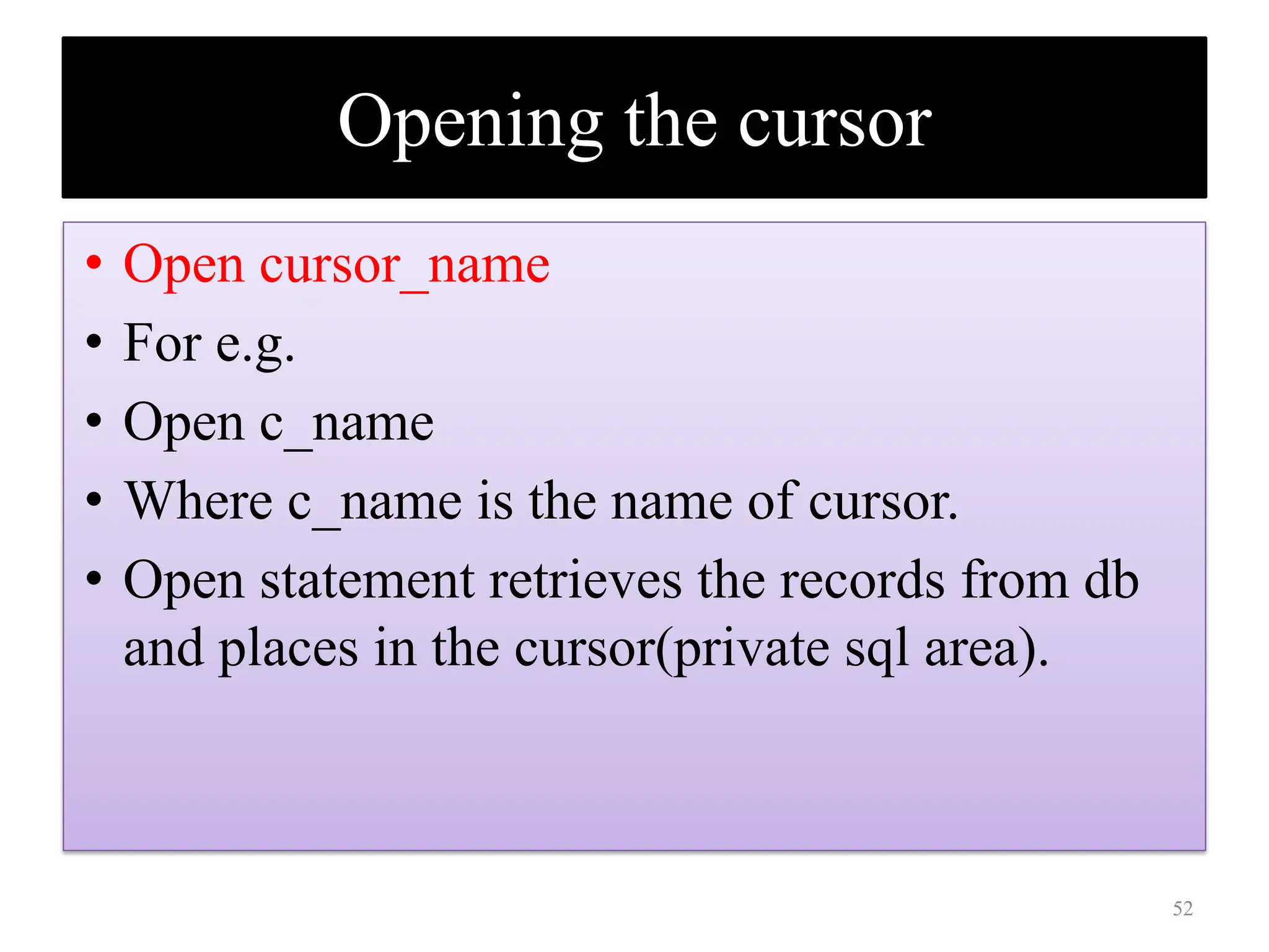 Opening the cursor
• Open cursor_name
• For e.g.
• Open c_name
• Where c_name is the name of cursor.
• Open statement retrieves the records from db
and places in the cursor(private sql area).
52
 