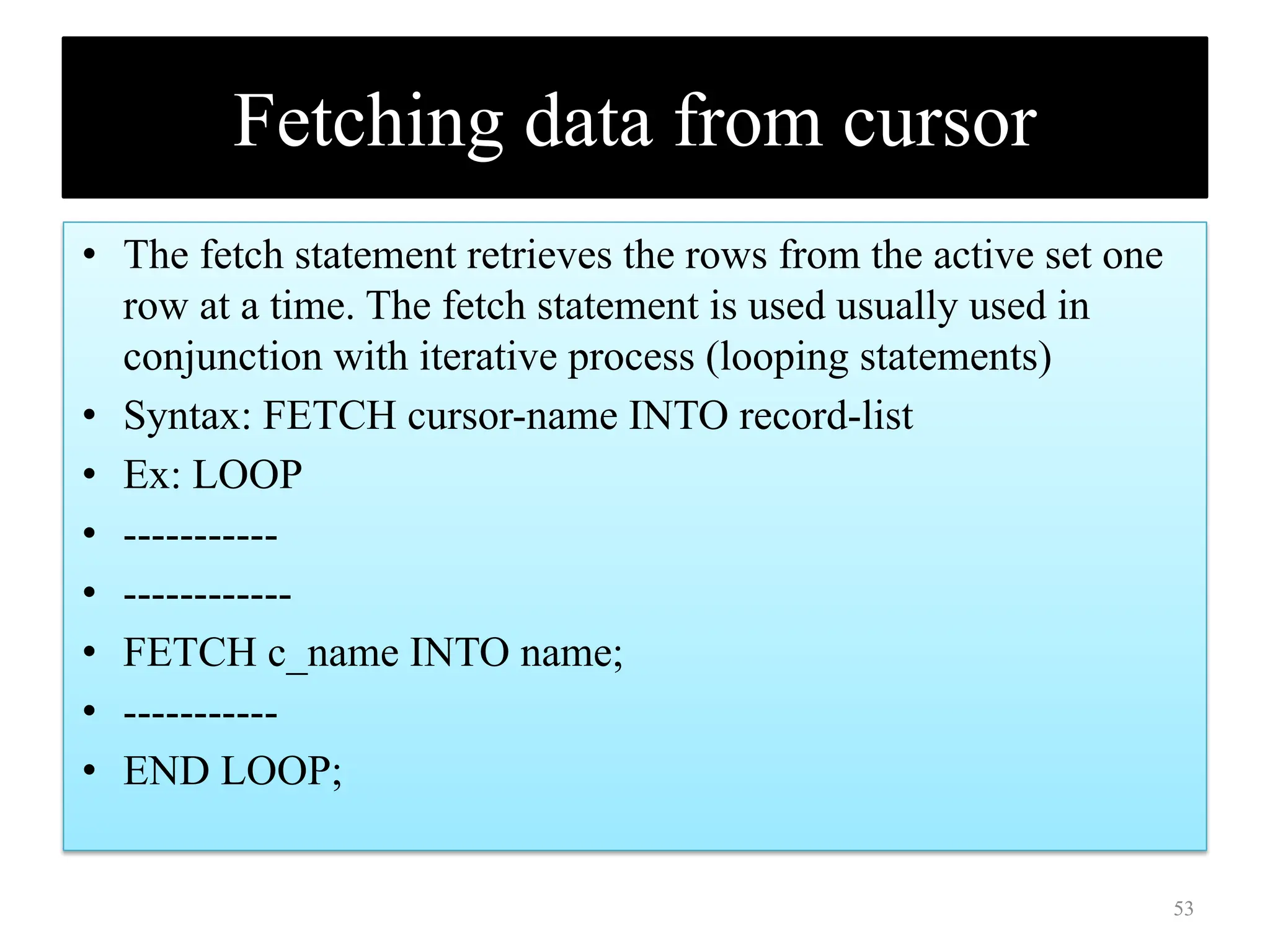 Fetching data from cursor
• The fetch statement retrieves the rows from the active set one
row at a time. The fetch statement is used usually used in
conjunction with iterative process (looping statements)
• Syntax: FETCH cursor-name INTO record-list
• Ex: LOOP
• -----------
• ------------
• FETCH c_name INTO name;
• -----------
• END LOOP;
53
 