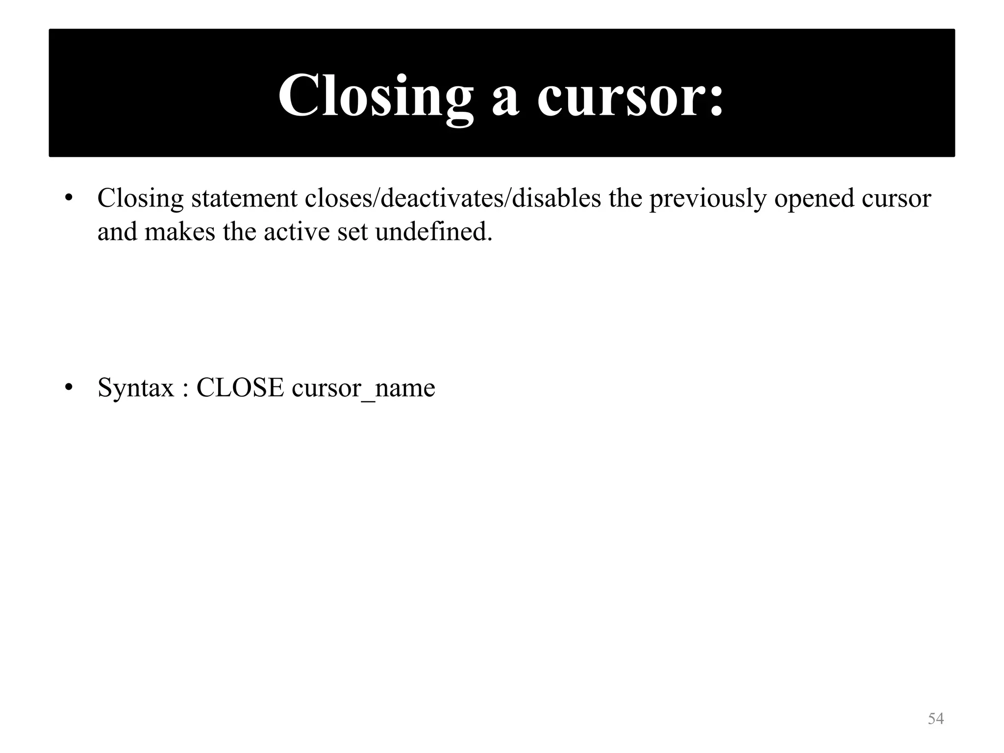 Closing a cursor:
• Closing statement closes/deactivates/disables the previously opened cursor
and makes the active set undefined.
• Syntax : CLOSE cursor_name
54
 
