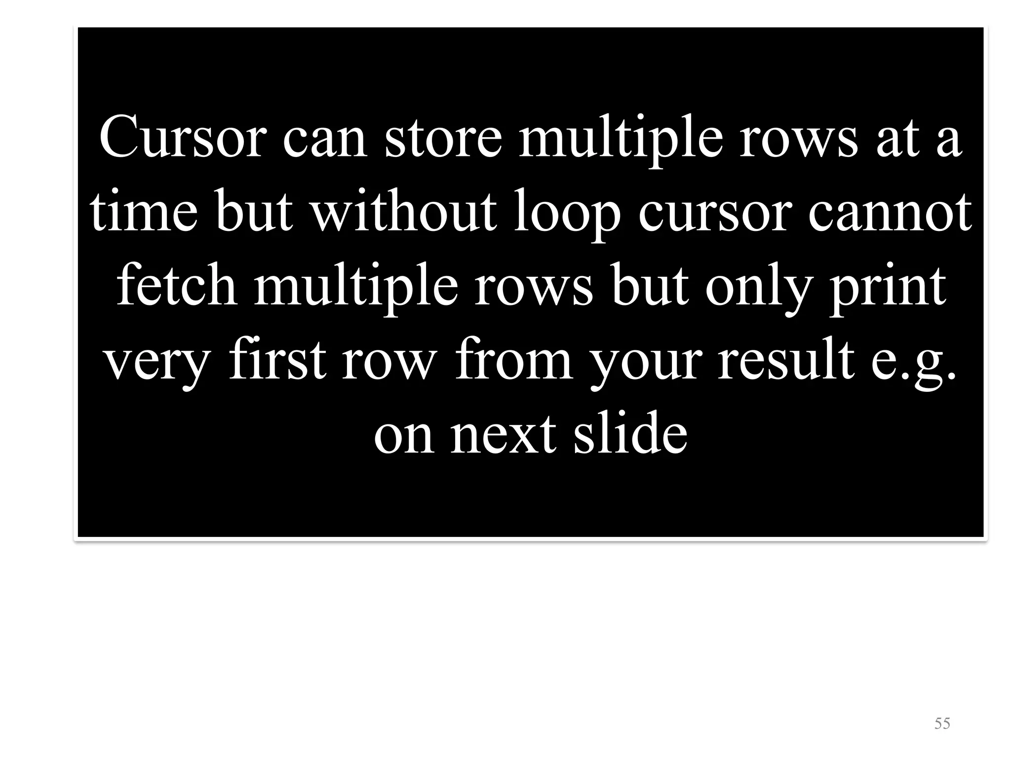 Cursor can store multiple rows at a
time but without loop cursor cannot
fetch multiple rows but only print
very first row from your result e.g.
on next slide
55
 