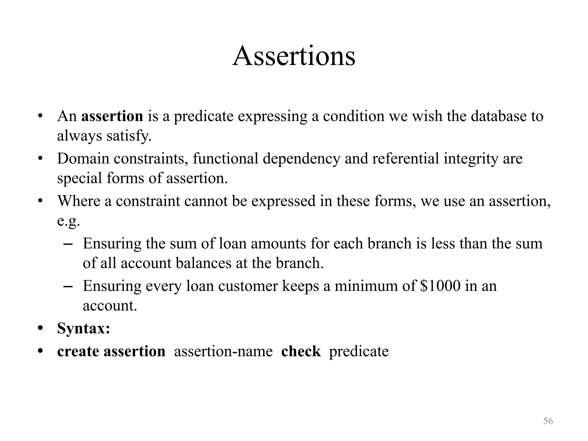 Assertions
• An assertion is a predicate expressing a condition we wish the database to
always satisfy.
• Domain constraints, functional dependency and referential integrity are
special forms of assertion.
• Where a constraint cannot be expressed in these forms, we use an assertion,
e.g.
– Ensuring the sum of loan amounts for each branch is less than the sum
of all account balances at the branch.
– Ensuring every loan customer keeps a minimum of $1000 in an
account.
• Syntax:
• create assertion assertion-name check predicate
56
 