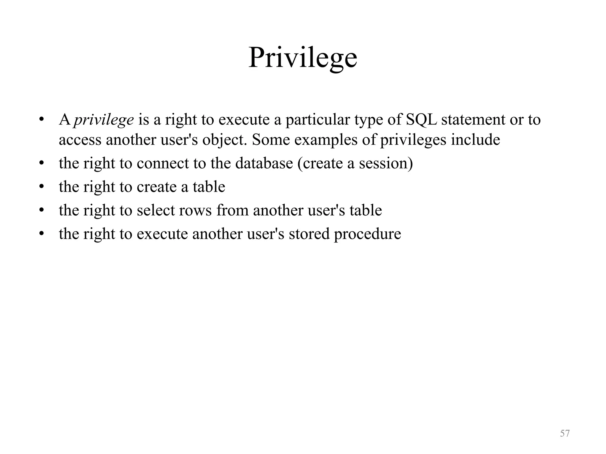 Privilege
• A privilege is a right to execute a particular type of SQL statement or to
access another user's object. Some examples of privileges include
• the right to connect to the database (create a session)
• the right to create a table
• the right to select rows from another user's table
• the right to execute another user's stored procedure
57
 