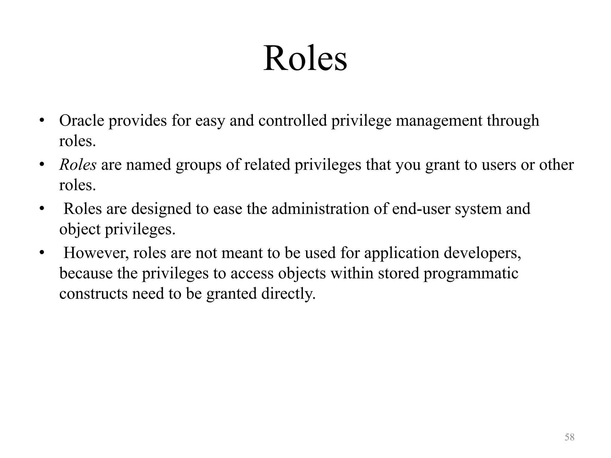 Roles
• Oracle provides for easy and controlled privilege management through
roles.
• Roles are named groups of related privileges that you grant to users or other
roles.
• Roles are designed to ease the administration of end-user system and
object privileges.
• However, roles are not meant to be used for application developers,
because the privileges to access objects within stored programmatic
constructs need to be granted directly.
58
 
