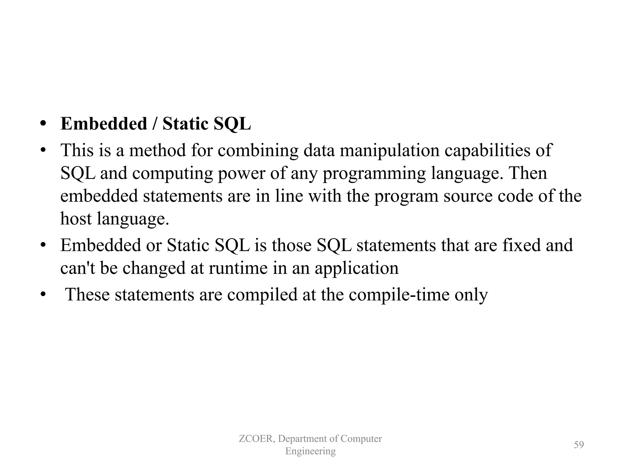 • Embedded / Static SQL
• This is a method for combining data manipulation capabilities of
SQL and computing power of any programming language. Then
embedded statements are in line with the program source code of the
host language.
• Embedded or Static SQL is those SQL statements that are fixed and
can't be changed at runtime in an application
• These statements are compiled at the compile-time only
ZCOER, Department of Computer
Engineering
59
 
