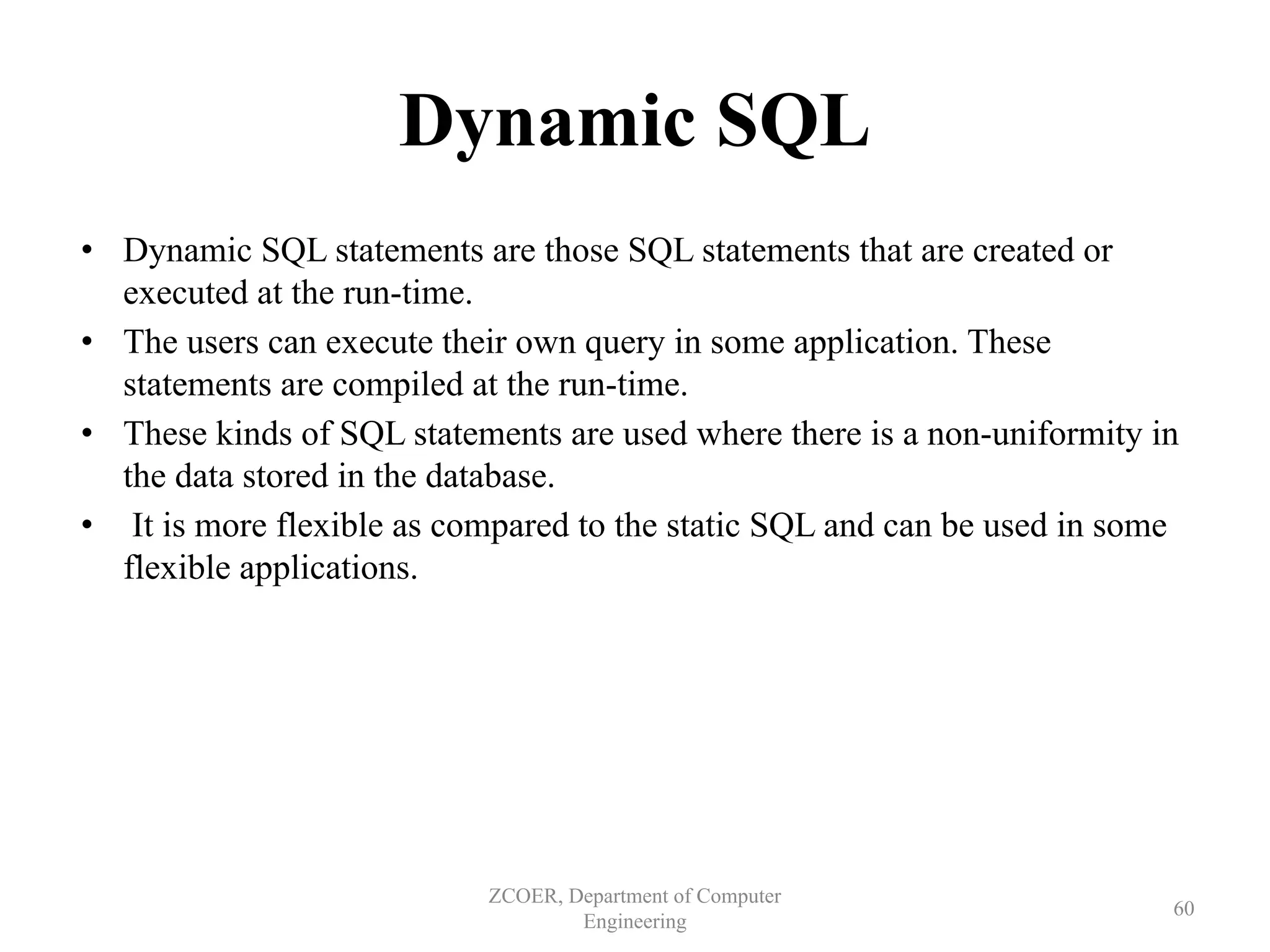 Dynamic SQL
• Dynamic SQL statements are those SQL statements that are created or
executed at the run-time.
• The users can execute their own query in some application. These
statements are compiled at the run-time.
• These kinds of SQL statements are used where there is a non-uniformity in
the data stored in the database.
• It is more flexible as compared to the static SQL and can be used in some
flexible applications.
ZCOER, Department of Computer
Engineering
60
 