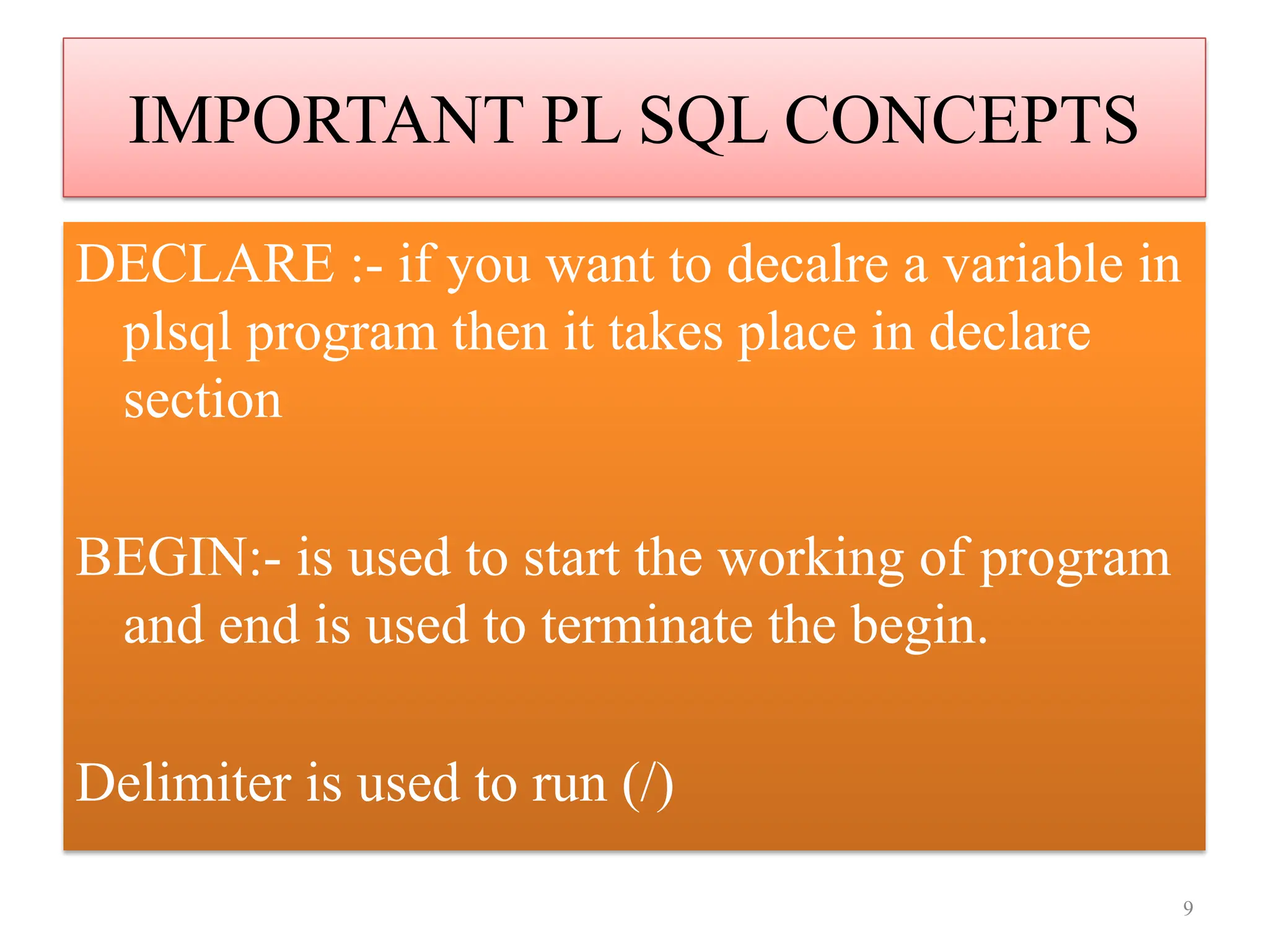 IMPORTANT PL SQL CONCEPTS
DECLARE :- if you want to decalre a variable in
plsql program then it takes place in declare
section
BEGIN:- is used to start the working of program
and end is used to terminate the begin.
Delimiter is used to run (/)
9
 