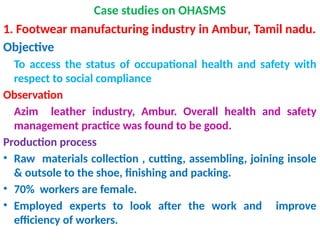 Case studies on OHASMS
1. Footwear manufacturing industry in Ambur, Tamil nadu.
Objective
To access the status of occupational health and safety with
respect to social compliance
Observation
Azim leather industry, Ambur. Overall health and safety
management practice was found to be good.
Production process
• Raw materials collection , cutting, assembling, joining insole
& outsole to the shoe, finishing and packing.
• 70% workers are female.
• Employed experts to look after the work and improve
efficiency of workers.
 