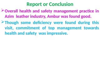 Report or Conclusion
Overall health and safety management practice in
Azim leather industry, Ambur was found good.
Though some deficiency were found during this
visit, commitment of top management towards
health and safety was impressive.
 