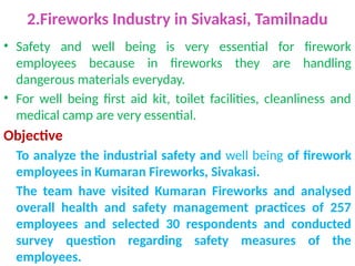 2.Fireworks Industry in Sivakasi, Tamilnadu
• Safety and well being is very essential for firework
employees because in fireworks they are handling
dangerous materials everyday.
• For well being first aid kit, toilet facilities, cleanliness and
medical camp are very essential.
Objective
To analyze the industrial safety and well being of firework
employees in Kumaran Fireworks, Sivakasi.
The team have visited Kumaran Fireworks and analysed
overall health and safety management practices of 257
employees and selected 30 respondents and conducted
survey question regarding safety measures of the
employees.
 