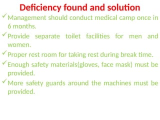Deficiency found and solution
Management should conduct medical camp once in
6 months.
Provide separate toilet facilities for men and
women.
Proper rest room for taking rest during break time.
Enough safety materials(gloves, face mask) must be
provided.
More safety guards around the machines must be
provided.
 