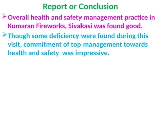 Report or Conclusion
Overall health and safety management practice in
Kumaran Fireworks, Sivakasi was found good.
Though some deficiency were found during this
visit, commitment of top management towards
health and safety was impressive.
 