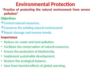 Environmental Protection
“Practice of protecting the natural environment from severe
pollution”
Objectives
Control natural resources.
Conserve the existing natural environment
Repair damage and reverse trends.
Importance
• Reduce air, water and land pollution.
• Facilitate the conservation of natural resources.
• Ensure the protection of biodiversity.
• Implement sustainable development.
• Restore the ecological balance.
• Save from harmful effects of global warming.
 