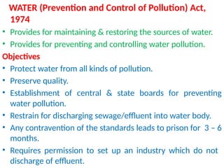 WATER (Prevention and Control of Pollution) Act,
1974
• Provides for maintaining & restoring the sources of water.
• Provides for preventing and controlling water pollution.
Objectives
• Protect water from all kinds of pollution.
• Preserve quality.
• Establishment of central & state boards for preventing
water pollution.
• Restrain for discharging sewage/effluent into water body.
• Any contravention of the standards leads to prison for 3 – 6
months.
• Requires permission to set up an industry which do not
discharge of effluent.
 