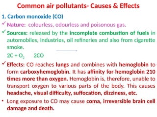 Common air pollutants- Causes & Effects
1. Carbon monoxide (CO)
Nature: colourless, odourless and poisonous gas.
Sources: released by the incomplete combustion of fuels in
automobiles, industries, oil refineries and also from cigarette
smoke.
2C + O2 2CO
Effects: CO reaches lungs and combines with hemoglobin to
form carboxyhemoglobin. It has affinity for hemoglobin 210
times more than oxygen. Hemoglobin is, therefore, unable to
transport oxygen to various parts of the body. This causes
headache, visual difficulty, suffocation, dizziness, etc.
• Long exposure to CO may cause coma, irreversible brain cell
damage and death.
 