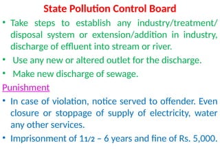 State Pollution Control Board
• Take steps to establish any industry/treatment/
disposal system or extension/addition in industry,
discharge of effluent into stream or river.
• Use any new or altered outlet for the discharge.
• Make new discharge of sewage.
Punishment
• In case of violation, notice served to offender. Even
closure or stoppage of supply of electricity, water
any other services.
• Imprisonment of 11/2 – 6 years and fine of Rs. 5,000.
 
