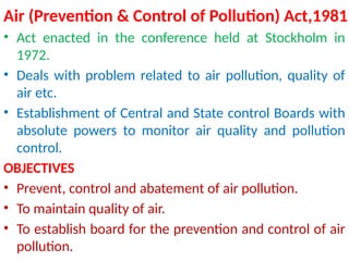Air (Prevention & Control of Pollution) Act,1981
• Act enacted in the conference held at Stockholm in
1972.
• Deals with problem related to air pollution, quality of
air etc.
• Establishment of Central and State control Boards with
absolute powers to monitor air quality and pollution
control.
OBJECTIVES
• Prevent, control and abatement of air pollution.
• To maintain quality of air.
• To establish board for the prevention and control of air
pollution.
 
