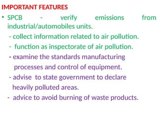 IMPORTANT FEATURES
• SPCB - verify emissions from
industrial/automobiles units.
- collect information related to air pollution.
- function as inspectorate of air pollution.
- examine the standards manufacturing
processes and control of equipment.
- advise to state government to declare
heavily polluted areas.
- advice to avoid burning of waste products.
 