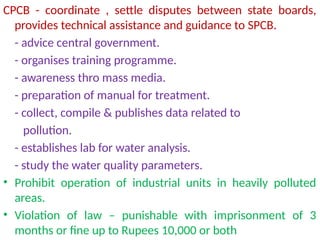 CPCB - coordinate , settle disputes between state boards,
provides technical assistance and guidance to SPCB.
- advice central government.
- organises training programme.
- awareness thro mass media.
- preparation of manual for treatment.
- collect, compile & publishes data related to
pollution.
- establishes lab for water analysis.
- study the water quality parameters.
• Prohibit operation of industrial units in heavily polluted
areas.
• Violation of law – punishable with imprisonment of 3
months or fine up to Rupees 10,000 or both
 