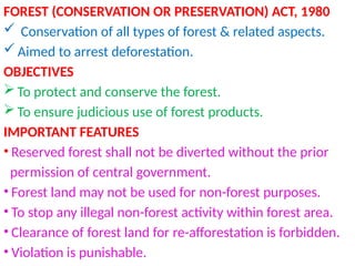 FOREST (CONSERVATION OR PRESERVATION) ACT, 1980
 Conservation of all types of forest & related aspects.
 Aimed to arrest deforestation.
OBJECTIVES
 To protect and conserve the forest.
 To ensure judicious use of forest products.
IMPORTANT FEATURES
• Reserved forest shall not be diverted without the prior
permission of central government.
• Forest land may not be used for non-forest purposes.
• To stop any illegal non-forest activity within forest area.
• Clearance of forest land for re-afforestation is forbidden.
• Violation is punishable.
 