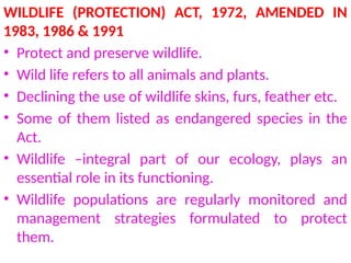 WILDLIFE (PROTECTION) ACT, 1972, AMENDED IN
1983, 1986 & 1991
• Protect and preserve wildlife.
• Wild life refers to all animals and plants.
• Declining the use of wildlife skins, furs, feather etc.
• Some of them listed as endangered species in the
Act.
• Wildlife –integral part of our ecology, plays an
essential role in its functioning.
• Wildlife populations are regularly monitored and
management strategies formulated to protect
them.
 
