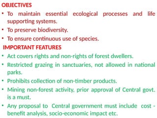 OBJECTIVES
• To maintain essential ecological processes and life
supporting systems.
• To preserve biodiversity.
• To ensure continuous use of species.
IMPORTANT FEATURES
• Act covers rights and non-rights of forest dwellers.
• Restricted grazing in sanctuaries, not allowed in national
parks.
• Prohibits collection of non-timber products.
• Mining non-forest activity, prior approval of Central govt.
is a must.
• Any proposal to Central government must include cost -
benefit analysis, socio-economic impact etc.
 