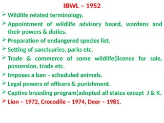 IBWL – 1952
 Wildlife related terminology.
 Appointment of wildlife advisory board, wardens and
their powers & duties.
 Preparation of endangered species list.
 Setting of sanctuaries, parks etc.
 Trade & commerce of some wildlife(licence for sale,
possession, trade etc.
 Imposes a ban – scheduled animals.
 Legal powers of officers & punishment.
 Captive breeding program(adopted all states except J & K.
 Lion – 1972, Crocodile – 1974, Deer – 1981.
 