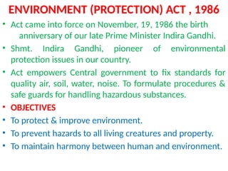 ENVIRONMENT (PROTECTION) ACT , 1986
• Act came into force on November, 19, 1986 the birth
anniversary of our late Prime Minister Indira Gandhi.
• Shmt. Indira Gandhi, pioneer of environmental
protection issues in our country.
• Act empowers Central government to fix standards for
quality air, soil, water, noise. To formulate procedures &
safe guards for handling hazardous substances.
• OBJECTIVES
• To protect & improve environment.
• To prevent hazards to all living creatures and property.
• To maintain harmony between human and environment.
 